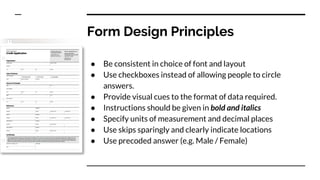 Form Design Principles
● Be consistent in choice of font and layout
● Use checkboxes instead of allowing people to circle
answers.
● Provide visual cues to the format of data required.
● Instructions should be given in bold and italics
● Specify units of measurement and decimal places
● Use skips sparingly and clearly indicate locations
● Use precoded answer (e.g. Male / Female)
 