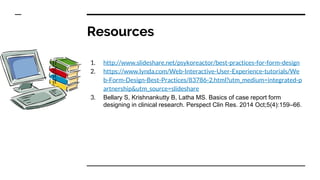 Resources
1. http://www.slideshare.net/psykoreactor/best-practices-for-form-design
2. https://www.lynda.com/Web-Interactive-User-Experience-tutorials/We
b-Form-Design-Best-Practices/83786-2.html?utm_medium=integrated-p
artnership&utm_source=slideshare
3. Bellary S, Krishnankutty B, Latha MS. Basics of case report form
designing in clinical research. Perspect Clin Res. 2014 Oct;5(4):159–66.
 