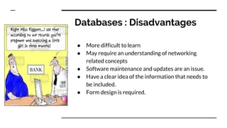 Databases : Disadvantages
● More difficult to learn
● May require an understanding of networking
related concepts
● Software maintenance and updates are an issue.
● Have a clear idea of the information that needs to
be included.
● Form design is required.
 