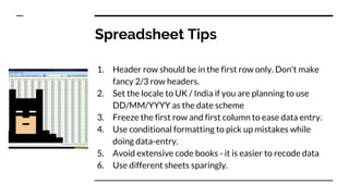 Spreadsheet Tips
1. Header row should be in the first row only. Don't make
fancy 2/3 row headers.
2. Set the locale to UK / India if you are planning to use
DD/MM/YYYY as the date scheme
3. Freeze the first row and first column to ease data entry.
4. Use conditional formatting to pick up mistakes while
doing data-entry.
5. Avoid extensive code books - it is easier to recode data
6. Use different sheets sparingly.
 