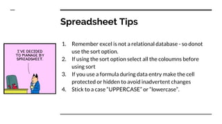 Spreadsheet Tips
1. Remember excel is not a relational database - so donot
use the sort option.
2. If using the sort option select all the coloumns before
using sort
3. If you use a formula during data entry make the cell
protected or hidden to avoid inadvertent changes
4. Stick to a case “UPPERCASE” or “lowercase”.
 