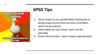 SPSS Tips
1. Never forget to use variable labels. Setting this at
design stage ensures that everyone remembers
what is to be entered.
2. Value labels are your friend - dont use this
sparingly.
3. Ensure that the data - type is chosen appropriately.
 