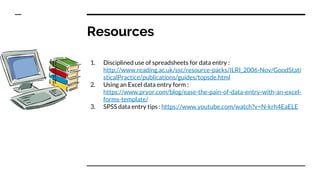 Resources
1. Disciplined use of spreadsheets for data entry :
http://www.reading.ac.uk/ssc/resource-packs/ILRI_2006-Nov/GoodStati
sticalPractice/publications/guides/topsde.html
2. Using an Excel data entry form :
https://www.pryor.com/blog/ease-the-pain-of-data-entry-with-an-excel-
forms-template/
3. SPSS data entry tips : https://www.youtube.com/watch?v=N-krh4EaELE
 