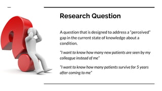 Research Question
A question that is designed to address a “perceived”
gap in the current state of knowledge about a
condition.
“I want to know how many new patients are seen by my
colleague instead of me”
“I want to know how many patients survive for 5 years
after coming to me”
 
