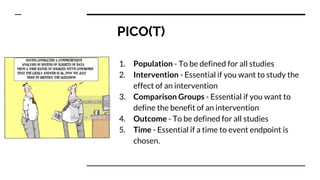 PICO(T)
1. Population - To be defined for all studies
2. Intervention - Essential if you want to study the
effect of an intervention
3. Comparison Groups - Essential if you want to
define the benefit of an intervention
4. Outcome - To be defined for all studies
5. Time - Essential if a time to event endpoint is
chosen.
 