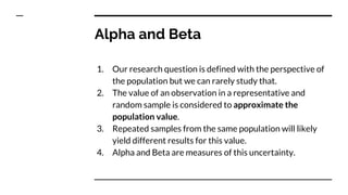 Alpha and Beta
1. Our research question is defined with the perspective of
the population but we can rarely study that.
2. The value of an observation in a representative and
random sample is considered to approximate the
population value.
3. Repeated samples from the same population will likely
yield different results for this value.
4. Alpha and Beta are measures of this uncertainty.
 