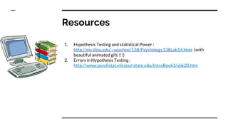 Resources
1. Hypothesis Testing and statistical Power :
http://my.ilstu.edu/~wjschne/138/Psychology138Lab14.html (with
beautiful animated gifs !!!)
2. Errors in Hypothesis Testing :
http://www.psychstat.missouristate.edu/IntroBook3/sbk20.htm
 