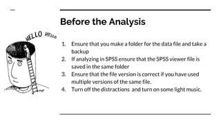 Before the Analysis
1. Ensure that you make a folder for the data file and take a
backup
2. If analyzing in SPSS ensure that the SPSS viewer file is
saved in the same folder
3. Ensure that the file version is correct if you have used
multiple versions of the same file.
4. Turn off the distractions and turn on some light music.
 