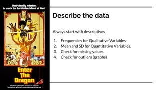 Describe the data
Always start with descriptives
1. Frequencies for Qualitative Variables
2. Mean and SD for Quantitative Variables.
3. Check for missing values
4. Check for outliers (graphs)
 
