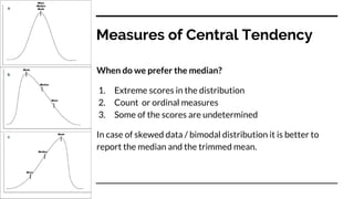 Measures of Central Tendency
When do we prefer the median?
1. Extreme scores in the distribution
2. Count or ordinal measures
3. Some of the scores are undetermined
In case of skewed data / bimodal distribution it is better to
report the median and the trimmed mean.
 