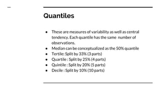 Quantiles
● These are measures of variability as well as central
tendency. Each quantile has the same number of
observations.
● Median can be conceptualized as the 50% quantile
● Tertile: Split by 33% (3 parts)
● Quartile : Split by 25% (4 parts)
● Quintile : Split by 20% (5 parts)
● Decile : Split by 10% (10 parts)
 