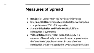 Measures of Spread
● Range : Not useful when you have extreme values
● Interquartile Range : Usually reported along with median
- range between 25th - 75th quartile
● Standard deviation and Variance : Useful if the
distribution is symmetric
● 95% confidence interval of mean technically is a
measure of how closely your sample mean approximates
the “unknown” population mean. In case of normal
distribution this corresponds to ±1.96 standard deviation
 