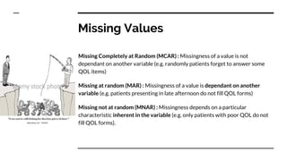 Missing Values
Missing Completely at Random (MCAR) : Missingness of a value is not
dependant on another variable (e.g. randomly patients forget to answer some
QOL items)
Missing at random (MAR) : Missingness of a value is dependant on another
variable (e.g. patients presenting in late afternoon do not fill QOL forms)
Missing not at random (MNAR) : Missingness depends on a particular
characteristic inherent in the variable (e.g. only patients with poor QOL do not
fill QOL forms).
 