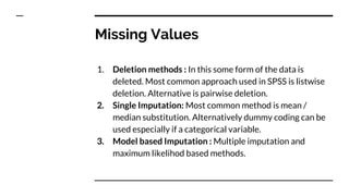 Missing Values
1. Deletion methods : In this some form of the data is
deleted. Most common approach used in SPSS is listwise
deletion. Alternative is pairwise deletion.
2. Single Imputation: Most common method is mean /
median substitution. Alternatively dummy coding can be
used especially if a categorical variable.
3. Model based Imputation : Multiple imputation and
maximum likelihod based methods.
 