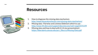 Resources
1. How to diagnose the missing data mechanism:
http://www.theanalysisfactor.com/missing-data-mechanism/
2. Missing data : Pairwise and Listwise Deletions which to use :
http://www-01.ibm.com/support/docview.wss?uid=swg21475199
3. Missing data and how to deal with it ( A nice presentation) :
https://liberalarts.utexas.edu/prc/_files/cs/Missing-Data.pdf
 