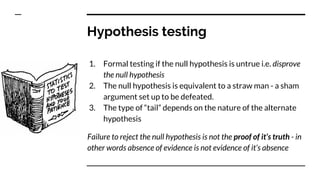 Hypothesis testing
1. Formal testing if the null hypothesis is untrue i.e. disprove
the null hypothesis
2. The null hypothesis is equivalent to a straw man - a sham
argument set up to be defeated.
3. The type of “tail” depends on the nature of the alternate
hypothesis
Failure to reject the null hypothesis is not the proof of it’s truth - in
other words absence of evidence is not evidence of it’s absence
 