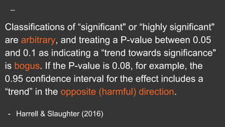 Classifications of “significant" or “highly significant"
are arbitrary, and treating a P-value between 0.05
and 0.1 as indicating a “trend towards significance"
is bogus. If the P-value is 0.08, for example, the
0.95 confidence interval for the effect includes a
“trend” in the opposite (harmful) direction.
- Harrell & Slaughter (2016)
 