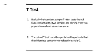 T Test
1. Basically independent sample T - test tests the null
hypothesis that the two samples are coming from two
populations whose means are same.
2. The paired T test tests the special null hypothesis that
the difference between two related means is 0.
 