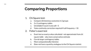 Comparing Proportions
1. Chi Square test:
a. Compare dichotomous outcomes in 2 groups
b. 2 x 2 contingency tables
c. Unreliable if count in one cell < 5
d. Yates continuity correction required if cell frequency < 10
2. Fisher’s exact test
a. Exact test as exact p value calculated - not approximate from chi
square table - also more conservative estimate
b. Can do larger contingency tables
c. More computationally intensive
d. Does not have a quantity analogous to the Chi Square statistic
 