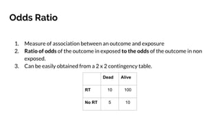 Odds Ratio
1. Measure of association between an outcome and exposure
2. Ratio of odds of the outcome in exposed to the odds of the outcome in non
exposed.
3. Can be easily obtained from a 2 x 2 contingency table.
Dead Alive
RT 10 100
No RT 5 10
 