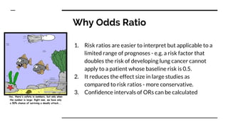 Why Odds Ratio
1. Risk ratios are easier to interpret but applicable to a
limited range of prognoses - e.g. a risk factor that
doubles the risk of developing lung cancer cannot
apply to a patient whose baseline risk is 0.5.
2. It reduces the effect size in large studies as
compared to risk ratios - more conservative.
3. Confidence intervals of ORs can be calculated
 