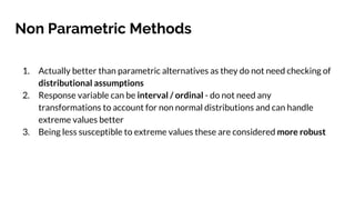 Non Parametric Methods
1. Actually better than parametric alternatives as they do not need checking of
distributional assumptions
2. Response variable can be interval / ordinal - do not need any
transformations to account for non normal distributions and can handle
extreme values better
3. Being less susceptible to extreme values these are considered more robust
 