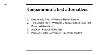 Nonparametric test alternatives
1. One Sample T test - Wilcoxon Signed Rank test
2. Two sample T test - Wilcoxon 2-sample Signed Rank Test
(Mann Whitney test)
3. ANOVA - Kruskal Wallis Test
4. Pearson test for Correlation - Spearman rho test
 