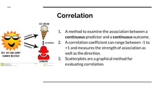 Correlation
1. A method to examine the association between a
continuous predictor and a continuous outcome.
2. A correlation coefficient can range between -1 to
+1 and measures the strength of association as
well as the direction.
3. Scatterplots are a graphical method for
evaluating correlation.
 