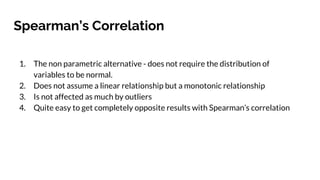 Spearman’s Correlation
1. The non parametric alternative - does not require the distribution of
variables to be normal.
2. Does not assume a linear relationship but a monotonic relationship
3. Is not affected as much by outliers
4. Quite easy to get completely opposite results with Spearman’s correlation
 