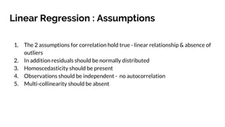 Linear Regression : Assumptions
1. The 2 assumptions for correlation hold true - linear relationship & absence of
outliers
2. In addition residuals should be normally distributed
3. Homoscedasticity should be present
4. Observations should be independent - no autocorrelation
5. Multi-collinearity should be absent
 