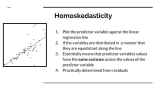 Homoskedasticity
1. Plot the predictor variable against the linear
regression line
2. If the variables are distributed in a manner that
they are equidistant along the line
3. Essentially means that predictor variables values
have the same variance across the values of the
predictor variable
4. Practically determined from residuals
 