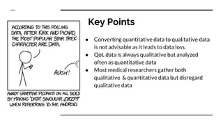 Key Points
● Converting quantitative data to qualitative data
is not advisable as it leads to data loss.
● QoL data is always qualitative but analyzed
often as quantitative data
● Most medical researchers gather both
qualitative & quantitative data but disregard
qualitative data
 