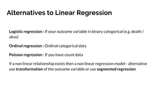 Alternatives to Linear Regression
Logistic regression : If your outcome variable in binary categorical (e.g. death /
alive)
Ordinal regression : Ordinal categorical data
Poisson regression : If you have count data
If a non linear relationship exists then a non linear regression model - alternative
use transformation of the outcome variable or use segmented regression
 