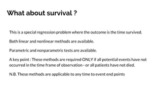 What about survival ?
This is a special regression problem where the outcome is the time survived.
Both linear and nonlinear methods are available.
Parametric and nonparametric tests are available.
A key point : These methods are required ONLY if all potential events have not
occurred in the time frame of observation - or all patients have not died.
N.B. These methods are applicable to any time to event end points
 