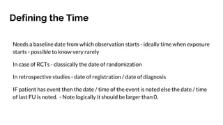 Defining the Time
Needs a baseline date from which observation starts - ideally time when exposure
starts - possible to know very rarely
In case of RCTs - classically the date of randomization
In retrospective studies - date of registration / date of diagnosis
IF patient has event then the date / time of the event is noted else the date / time
of last FU is noted. - Note logically it should be larger than 0.
 