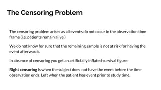 The Censoring Problem
The censoring problem arises as all events do not occur in the observation time
frame (i.e. patients remain alive )
We do not know for sure that the remaining sample is not at risk for having the
event afterwards.
In absence of censoring you get an artificially inflated survival figure.
Right censoring is when the subject does not have the event before the time
observation ends. Left when the patient has event prior to study time.
 