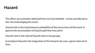 Hazard
The effect size estimator obtained from survival methods - can be considered as
the risk of developing the event.
Hazard rate is the instantaneous probability of the occurrence of the event. It
ignores the accumulation of hazard uptil that time point
Hazard ratio is the ratio of hazard rates in two groups
Cumulative Hazard is the integration of the Hazard rate over a given interval of
time.
 