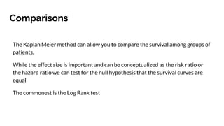 Comparisons
The Kaplan Meier method can allow you to compare the survival among groups of
patients.
While the effect size is important and can be conceptualized as the risk ratio or
the hazard ratio we can test for the null hypothesis that the survival curves are
equal
The commonest is the Log Rank test
 