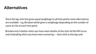 Alternatives
Since the log rank test gives equal weightage to all time points some alternatives
are available - e.g. Breslow which gives a weightage depending on the number of
cases at risk at each time point.
Breslow test is better when you have more deaths at the start of the KM curve
and misleading when you have more censoring --- best stick to the log rank
 