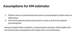 Assumptions for KM estimator
1. Patients who are censored have the same survival prospect as those who are
followed up
2. Survival for patients who present earlier is same as that of the patients
presenting later
However Kaplan Meier method is a nonparametric estimator which implies that
the estimate does not depend on the shape of the survival function.
 