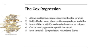 The Cox Regression
1. Allows multivariable regression modelling for survival.
2. Unlike Kaplan meier allow continuous predictor variables
3. Is one of the most (ab)-used survival analysis techniques
4. Can be used to generate a predictive model
5. Ideal sample ? - 20 x predictors = Number of Events
 