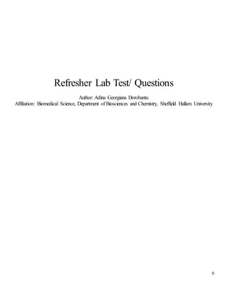0
Refresher Lab Test/ Questions
Author: Adina Georgiana Dorobantu
Affiliation: Biomedical Science, Department ofBiosciences and Chemistry, Sheffield Hallam University
 
