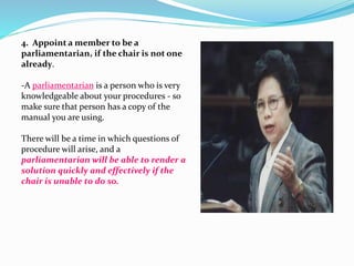 4. Appoint a member to be a 
parliamentarian, if the chair is not one 
already. 
-A parliamentarian is a person who is very 
knowledgeable about your procedures - so 
make sure that person has a copy of the 
manual you are using. 
There will be a time in which questions of 
procedure will arise, and a 
parliamentarian will be able to render a 
solution quickly and effectively if the 
chair is unable to do so. 
 