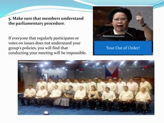 5. Make sure that members understand 
the parliamentary procedure. 
If everyone that regularly participates or 
votes on issues does not understand your 
group's policies, you will find that 
conducting your meeting will be impossible. 
Your Out of Order! 
 