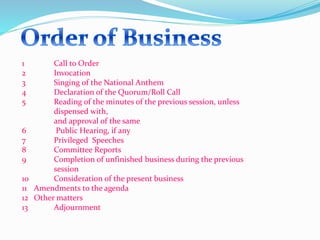1 Call to Order 
2 Invocation 
3 Singing of the National Anthem 
4 Declaration of the Quorum/Roll Call 
5 Reading of the minutes of the previous session, unless 
dispensed with, 
and approval of the same 
6 Public Hearing, if any 
7 Privileged Speeches 
8 Committee Reports 
9 Completion of unfinished business during the previous 
session 
10 Consideration of the present business 
11 Amendments to the agenda 
12 Other matters 
13 Adjournment 
 