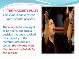 4. THE MAJORITY RULES 
This rule is basic to the 
democratic process. 
The minority has the right 
to be heard, but once a 
decision has been reached 
by a majority of the 
members present and 
voting, the minority must 
then respect and abide by 
the decision. 
 