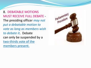 8. DEBATABLE MOTIONS 
MUST RECEIVE FULL DEBATE - 
The presiding officer may not 
put a debatable motion to 
vote as long as members wish 
to debate it. Debate 
can only be suspended by a 
two-thirds vote of the 
members present. 
 