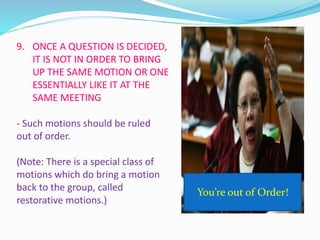 9. ONCE A QUESTION IS DECIDED, 
IT IS NOT IN ORDER TO BRING 
UP THE SAME MOTION OR ONE 
ESSENTIALLY LIKE IT AT THE 
SAME MEETING 
- Such motions should be ruled 
out of order. 
(Note: There is a special class of 
motions which do bring a motion 
back to the group, called 
restorative motions.) 
You’re out of Order! 
 