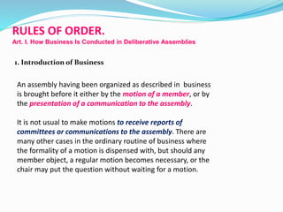 RULES OF ORDER. 
Art. I. How Business Is Conducted in Deliberative Assemblies 
1. Introduction of Business 
An assembly having been organized as described in business 
is brought before it either by the motion of a member, or by 
the presentation of a communication to the assembly. 
It is not usual to make motions to receive reports of 
committees or communications to the assembly. There are 
many other cases in the ordinary routine of business where 
the formality of a motion is dispensed with, but should any 
member object, a regular motion becomes necessary, or the 
chair may put the question without waiting for a motion. 
 