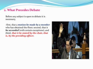 2. What Precedes Debate 
Before any subject is open to debate it is 
necessary, 
-first, that a motion be made by a member 
who has obtained the floor; second, that it 
be seconded (with certain exceptions); and 
third, that it be stated by the chair, that 
is, by the presiding officer. 
 